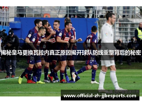 揭秘皇马更换瓦拉内真正原因揭开球队防线重塑背后的秘密