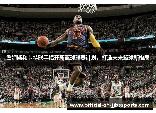 詹姆斯和卡特联手揭开新篮球联赛计划，打造未来篮球新格局