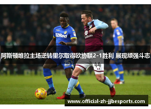 阿斯顿维拉主场逆转里尔取得欧协联2-1胜利 展现顽强斗志