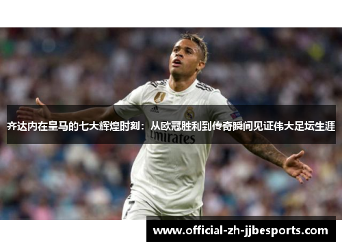 齐达内在皇马的七大辉煌时刻：从欧冠胜利到传奇瞬间见证伟大足坛生涯