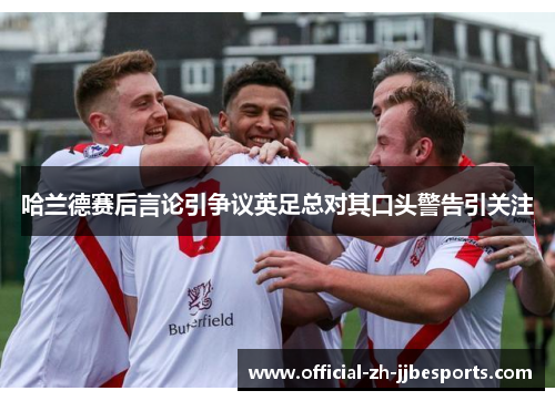 哈兰德赛后言论引争议英足总对其口头警告引关注 哈兰德赛后言论引争议英足总对其口头警告引关注
